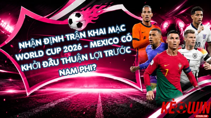 Nhận Định Trận Khai Mạc World Cup 2026 – Mexico Có Khởi Đầu Thuận Lợi Trước Nam Phi?